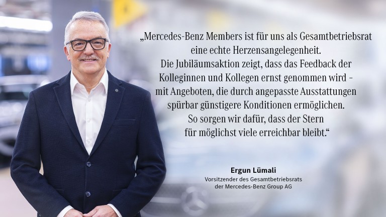 
			&bdquo;Mercedes-Benz Members ist f�r uns als Gesamtbetriebsrat eine echte Herzensangelegenheit.
Die Jubil�umsaktion zeigt, dass das Feedback der Kolleginnen und Kollegen ernst genommen wird - mit Angeboten, die durch angepasste Ausstattungen sp�rbar g�nstigere Konditionen erm�glichen.
So sorgen wir daf�r, dass der Stern f�r m�glichst viele erreichbar bleibt." Ergun L�mali, Vorsitzender des Gesamtbetriebsrats der Mercedes-Benz Group AG
		